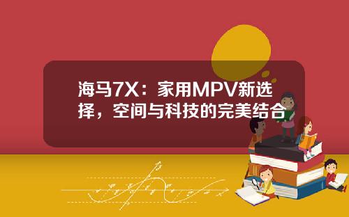 海马7X：家用MPV新选择，空间与科技的完美结合