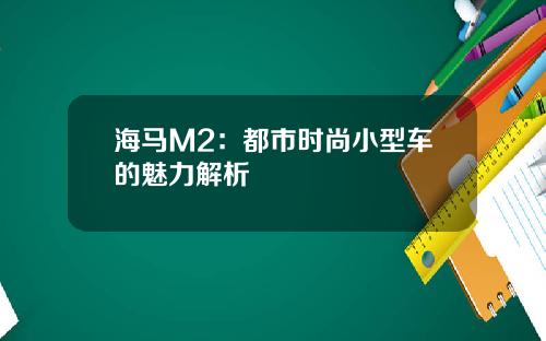 海马M2：都市时尚小型车的魅力解析