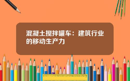 混凝土搅拌罐车：建筑行业的移动生产力