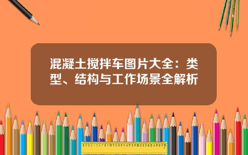 混凝土搅拌车图片大全：类型、结构与工作场景全解析