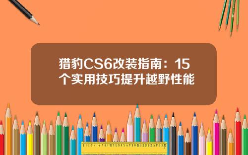 猎豹CS6改装指南：15个实用技巧提升越野性能