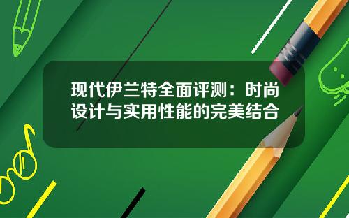 现代伊兰特全面评测：时尚设计与实用性能的完美结合