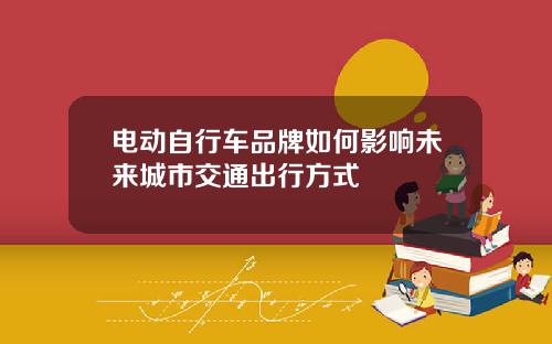 电动自行车品牌如何影响未来城市交通出行方式