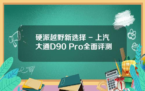 硬派越野新选择 - 上汽大通D90 Pro全面评测