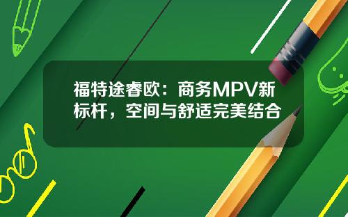 福特途睿欧：商务MPV新标杆，空间与舒适完美结合