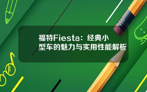 福特Fiesta：经典小型车的魅力与实用性能解析