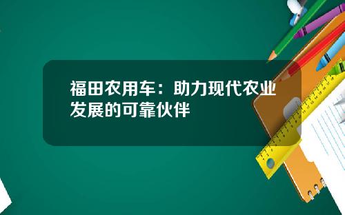 福田农用车：助力现代农业发展的可靠伙伴