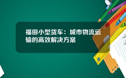 福田小型货车：城市物流运输的高效解决方案