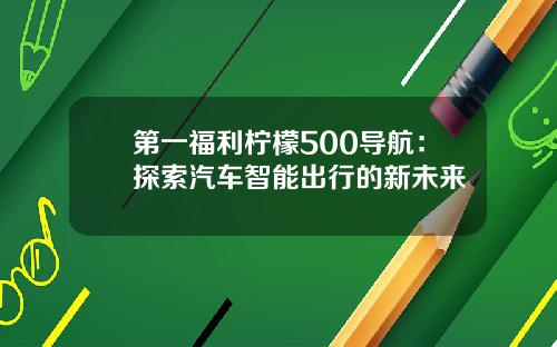第一福利柠檬500导航：探索汽车智能出行的新未来