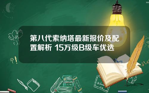 第八代索纳塔最新报价及配置解析 15万级B级车优选