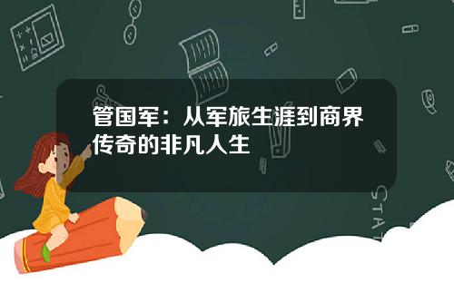 管国军：从军旅生涯到商界传奇的非凡人生