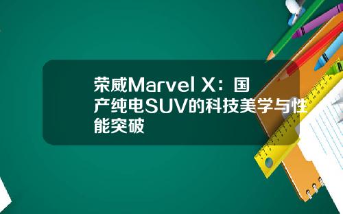 荣威Marvel X：国产纯电SUV的科技美学与性能突破
