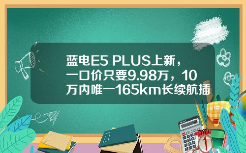 蓝电E5 PLUS上新，一口价只要9.98万，10万内唯一165km长续航插混SUV