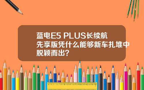 蓝电E5 PLUS长续航先享版凭什么能够新车扎堆中脱颖而出？