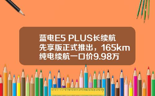 蓝电E5 PLUS长续航先享版正式推出，165km纯电续航一口价9.98万