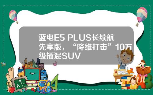 蓝电E5 PLUS长续航先享版，“降维打击”10万级插混SUV