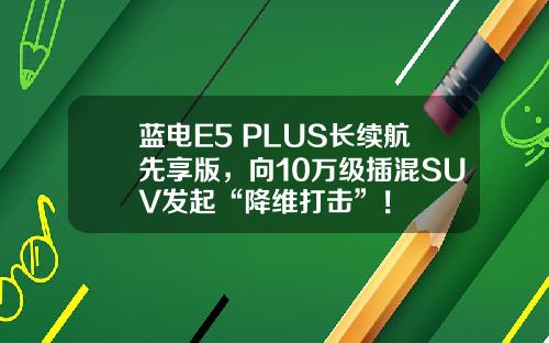 蓝电E5 PLUS长续航先享版，向10万级插混SUV发起“降维打击”！