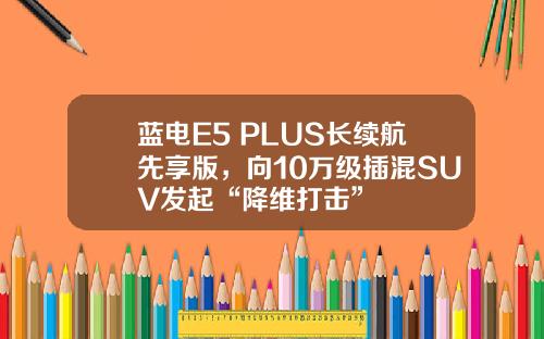 蓝电E5 PLUS长续航先享版，向10万级插混SUV发起“降维打击”