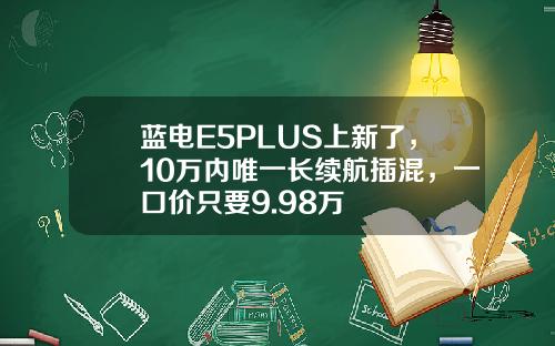 蓝电E5PLUS上新了，10万内唯一长续航插混，一口价只要9.98万