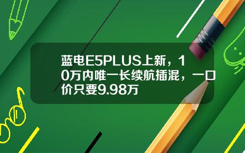 蓝电E5PLUS上新，10万内唯一长续航插混，一口价只要9.98万
