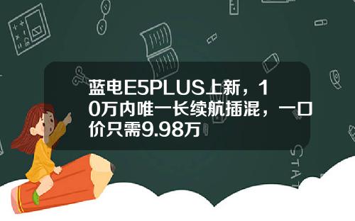 蓝电E5PLUS上新，10万内唯一长续航插混，一口价只需9.98万
