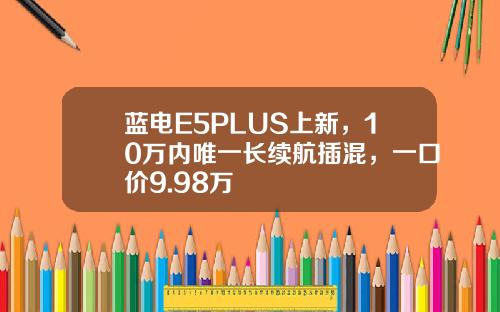 蓝电E5PLUS上新，10万内唯一长续航插混，一口价9.98万