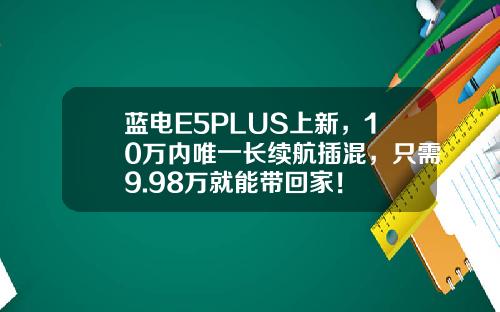蓝电E5PLUS上新，10万内唯一长续航插混，只需9.98万就能带回家！