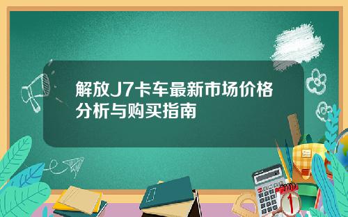 解放J7卡车最新市场价格分析与购买指南