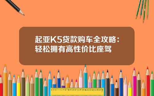 起亚K5贷款购车全攻略：轻松拥有高性价比座驾