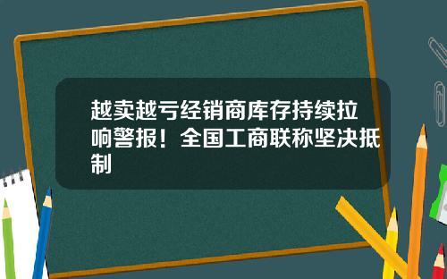 越卖越亏经销商库存持续拉响警报！全国工商联称坚决抵制