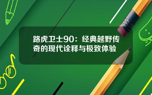 路虎卫士90：经典越野传奇的现代诠释与极致体验