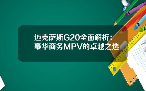 迈克萨斯G20全面解析：豪华商务MPV的卓越之选
