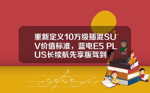 重新定义10万级插混SUV价值标准，蓝电E5 PLUS长续航先享版驾到
