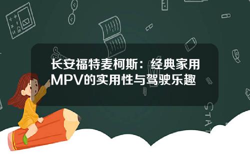 长安福特麦柯斯：经典家用MPV的实用性与驾驶乐趣