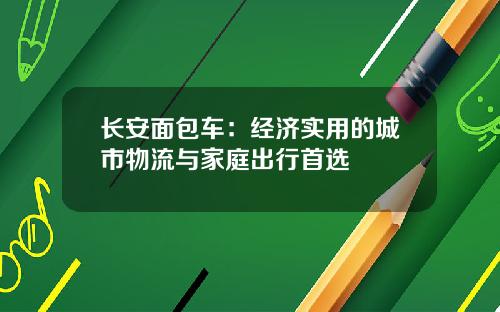 长安面包车：经济实用的城市物流与家庭出行首选