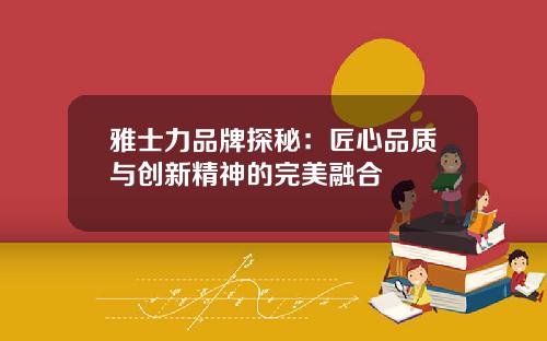 雅士力品牌探秘：匠心品质与创新精神的完美融合