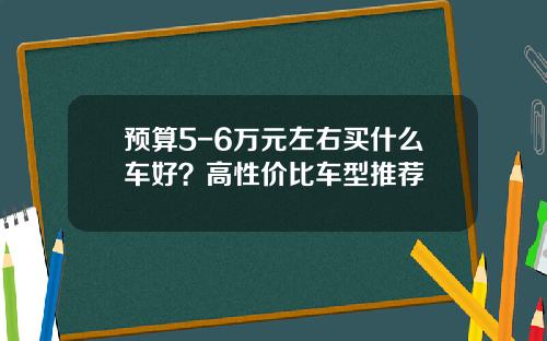 预算5-6万元左右买什么车好？高性价比车型推荐