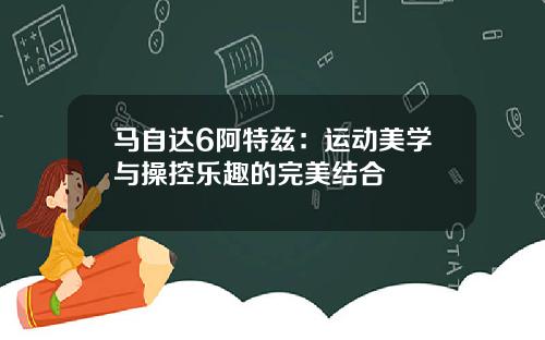 马自达6阿特兹：运动美学与操控乐趣的完美结合