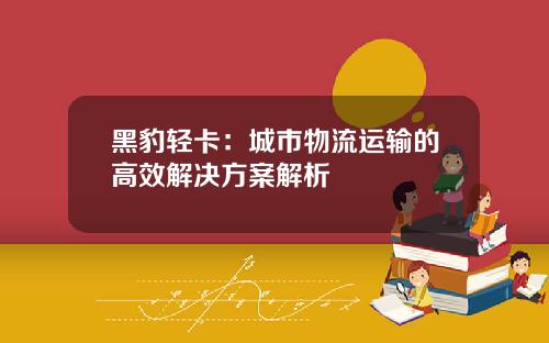 黑豹轻卡：城市物流运输的高效解决方案解析