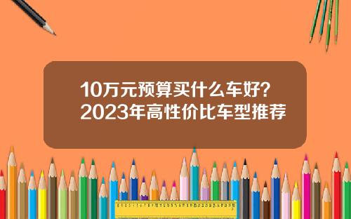 10万元预算买什么车好？2023年高性价比车型推荐