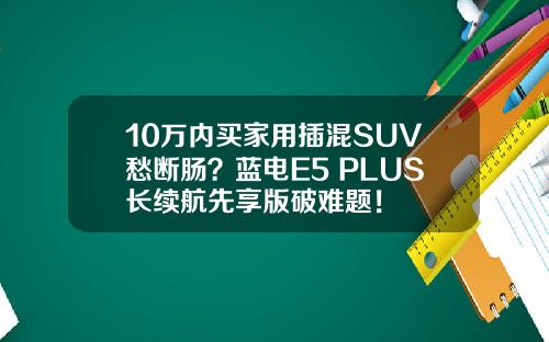 10万内买家用插混SUV愁断肠？蓝电E5 PLUS长续航先享版破难题！