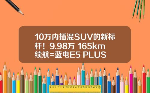 10万内插混SUV的新标杆！9.98万+165km续航=蓝电E5 PLUS
