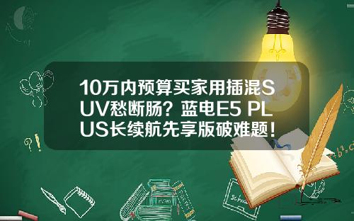 10万内预算买家用插混SUV愁断肠？蓝电E5 PLUS长续航先享版破难题！