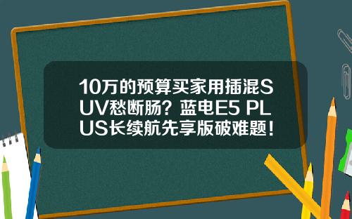 10万的预算买家用插混SUV愁断肠？蓝电E5 PLUS长续航先享版破难题！