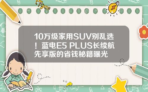 10万级家用SUV别乱选！蓝电E5 PLUS长续航先享版的省钱秘籍曝光