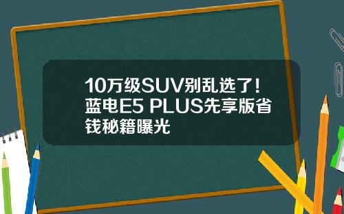 10万级SUV别乱选了！蓝电E5 PLUS先享版省钱秘籍曝光