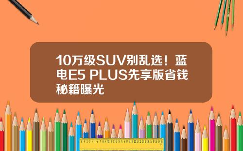 10万级SUV别乱选！蓝电E5 PLUS先享版省钱秘籍曝光