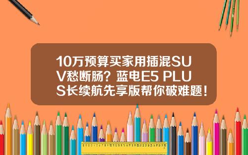 10万预算买家用插混SUV愁断肠？蓝电E5 PLUS长续航先享版帮你破难题！