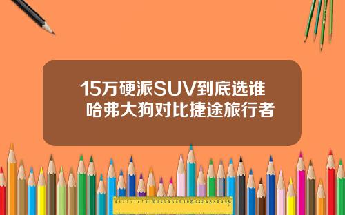 15万硬派SUV到底选谁 哈弗大狗对比捷途旅行者