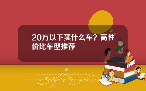 20万以下买什么车？高性价比车型推荐